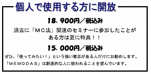 個人で使用する方に開放 １８．９００円／税込み 過去に「ＭＣ法」関連のセミナーに参加したことがある方は更に特典！！１５．０００円／税込みぜひ、「使ってみたい！」という強い意志がある人だけにお勧めします。「ＭＥＭＯＤＡＳ」は創造的な人に使われることを望んでいます。