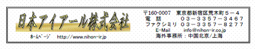 日本アイアール株式会社　ホームページ　http://www.nihon-ir.jp　〒160-0007　東京都新宿区荒木町５−４　電話 ０３−３３５７−３４６７　ファクシミリ ０３−３３５７−８２７７　E-Mail　info＠nihon-ir.co.jp　海外事務所：中国北京/上海　