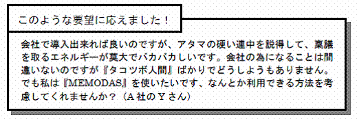 このような要望に応えました！会社で導入出来れば良いのですが、アタマの硬い連中を説得して、稟議を取るエネルギーが莫大でバカバカしいです。会社の為になることは間違いないのですが『タコツボ人間』ばかりでどうしようもありません。でも私は『MEMODAS』を使いたいです、なんとか利用できる方法を考慮してくれませんか？（A社のYさん）