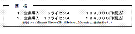 価格　１．企業導入　　５ライセンス　　　　１８９,０００円(税込)　２．企業導入　１０ライセンス　　　　２９４,０００円(税込)　※対応ＯＳ：Microsoft Windows XP　(WindowsはMicrosoft社の登録商標です。)