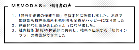 ＭＥＭＯＤＡＳ 利用者の声 １．「特許明細書の作成手順」を抜本的に改善しました。お陰で知財部も特許事務所も発明者も全員がハッピーになりました ２．創造的な仕事が楽しめるようになりました。３．社内技術(情報)を体系的に共有し、技術を伝承する「知的インフラ」の構築ができました